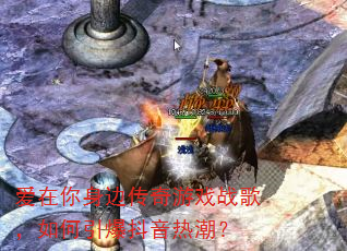 爱在你身边传奇游戏战歌,如何引爆抖音热潮? 爱在你身边传奇游戏战歌,如何引爆抖音热潮?