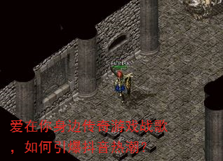 爱在你身边传奇游戏战歌,如何引爆抖音热潮? 爱在你身边传奇游戏战歌,如何引爆抖音热潮?