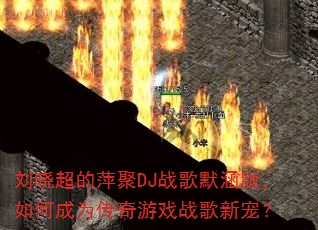 刘晓超的萍聚DJ战歌默涵版,如何成为传奇游戏战歌新宠? 刘晓超的萍聚DJ战歌默涵版,如何成为传奇游戏战歌新宠?