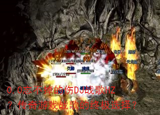 0.0忘不掉的伤DJ战歌HZ?传奇游戏战歌的终极选择? 0.0忘不掉的伤DJ战歌HZ?传奇游戏战歌的终极选择?