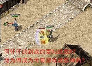 何仟仟的到底的爱DJ战歌R7版为何成为传奇游戏战歌神曲? 何仟仟的到底的爱DJ战歌R7版为何成为传奇游戏战歌神曲?