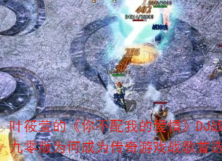 叶筱萱的《你不配我的爱情》DJ战歌九零版为何成为传奇游戏战歌首选? 叶筱萱的《你不配我的爱情》DJ战歌九零版为何成为传奇游戏战歌首选?