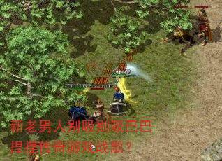 新老男人别吸别吸巴巴捏捏传奇游戏战歌? 新老男人别吸别吸巴巴捏捏传奇游戏战歌?